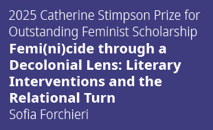 2025 Catharine Stimpson Prize for Outstanding Feminist Scholarship. Femi(ni)cide through a Decolonial Lens: Literary Interventions and the Relational Turn. Sofía Forchieri.